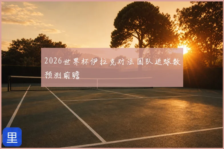 2026世界杯伊拉克对法国队进球数预测前瞻