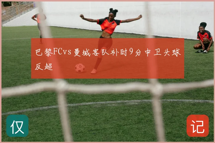巴黎FCvs曼城客队补时9分中卫头球反超